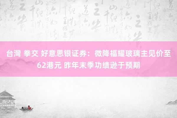 台灣 拳交 好意思银证券：微降福耀玻璃主见价至62港元 昨年末季功绩逊于预期