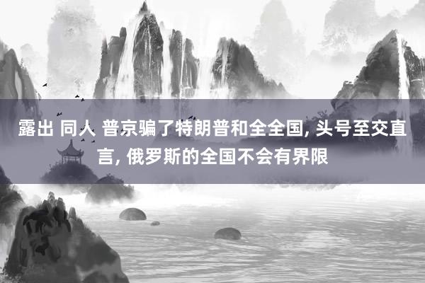 露出 同人 普京骗了特朗普和全全国， 头号至交直言， 俄罗斯的全国不会有界限