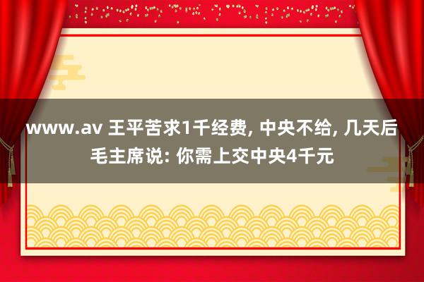 www.av 王平苦求1千经费， 中央不给， 几天后毛主席说: 你需上交中央4千元