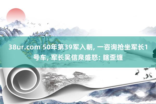 38ur.com 50年第39军入朝， 一咨询抢坐军长1号车， 军长吴信泉盛怒: 瞎歪缠