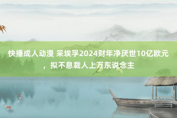 快播成人动漫 采埃孚2024财年净厌世10亿欧元，拟不息裁人上万东说念主