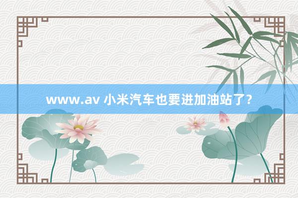 www.av 小米汽车也要进加油站了？