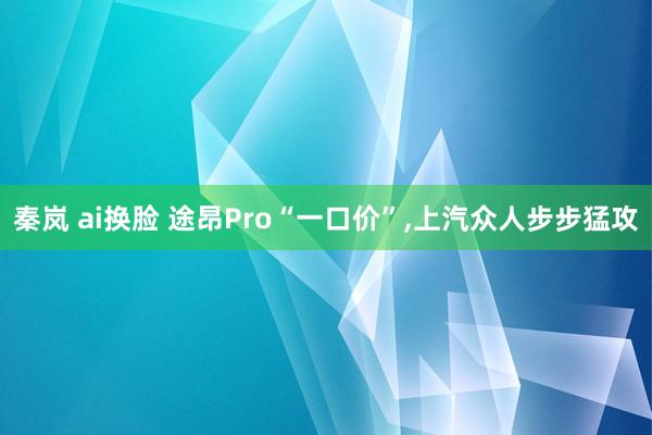 秦岚 ai换脸 途昂Pro“一口价”，上汽众人步步猛攻