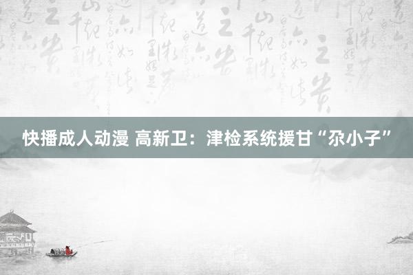 快播成人动漫 高新卫：津检系统援甘“尕小子”