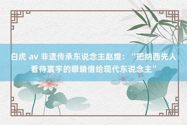 白虎 av 非遗传承东说念主赵煌：“把纳西先人看待寰宇的眼睛借给现代东说念主”