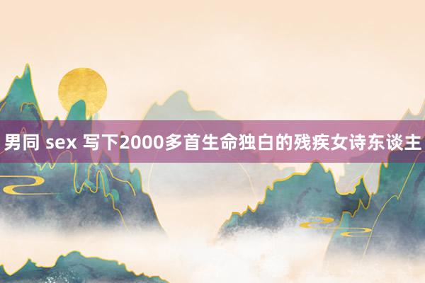 男同 sex 写下2000多首生命独白的残疾女诗东谈主