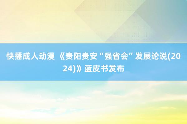 快播成人动漫 《贵阳贵安“强省会”发展论说(2024)》蓝皮书发布