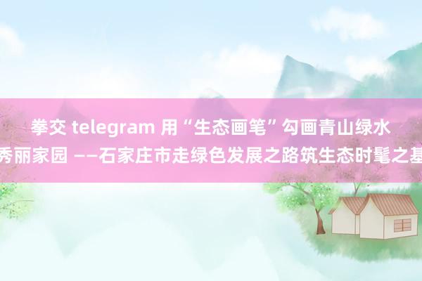 拳交 telegram 用“生态画笔”勾画青山绿水秀丽家园 ——石家庄市走绿色发展之路筑生态时髦之基