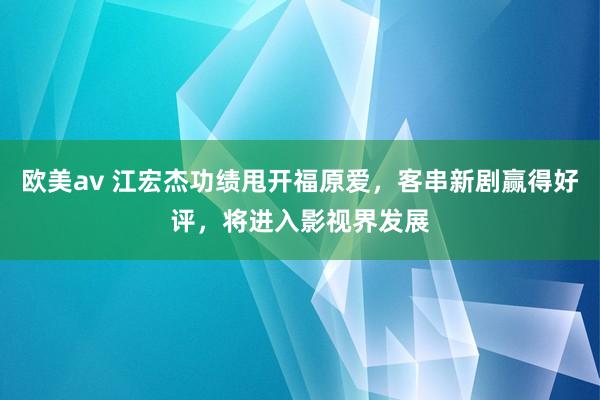 欧美av 江宏杰功绩甩开福原爱，客串新剧赢得好评，将进入影视界发展