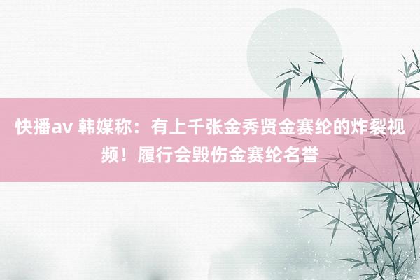 快播av 韩媒称：有上千张金秀贤金赛纶的炸裂视频！履行会毁伤金赛纶名誉