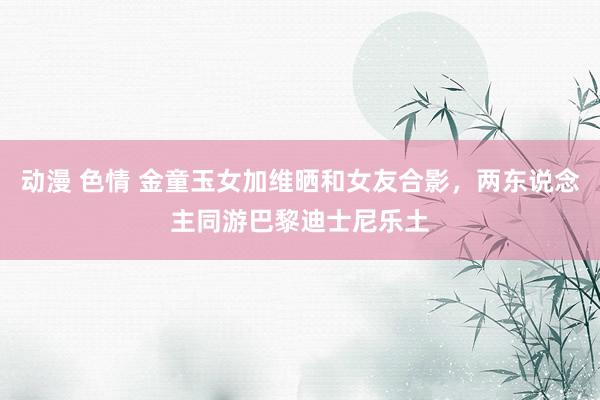 动漫 色情 金童玉女加维晒和女友合影，两东说念主同游巴黎迪士尼乐土