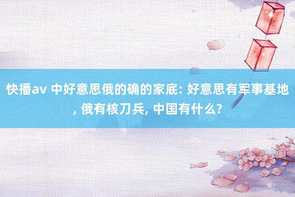 快播av 中好意思俄的确的家底: 好意思有军事基地， 俄有核刀兵， 中国有什么?