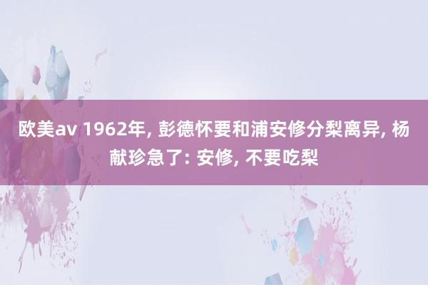 欧美av 1962年， 彭德怀要和浦安修分梨离异， 杨献珍急了: 安修， 不要吃梨