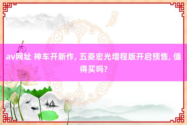 av网址 神车开新作， 五菱宏光增程版开启预售， 值得买吗?