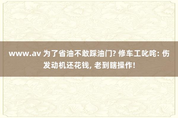 www.av 为了省油不敢踩油门? 修车工叱咤: 伤发动机还花钱， 老到瞎操作!