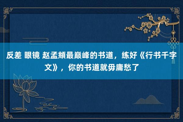 反差 眼镜 赵孟頫最巅峰的书道，练好《行书千字文》，你的书道就毋庸愁了