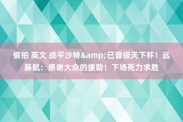 偷拍 英文 战平沙特&已晋级天下杯！远藤航：感谢大众的援助！下场死力求胜