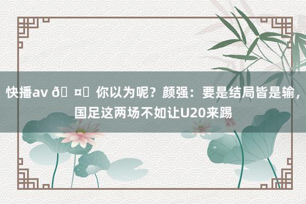 快播av 🤔你以为呢？颜强：要是结局皆是输，国足这两场不如让U20来踢