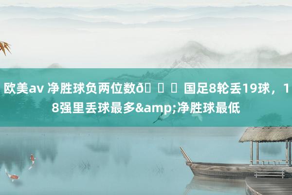 欧美av 净胜球负两位数😅国足8轮丢19球，18强里丢球最多&净胜球最低