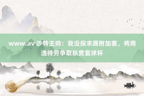 www.av 沙特主帅：我没探求踢附加赛，将用逸待劳争取纵贯寰球杯