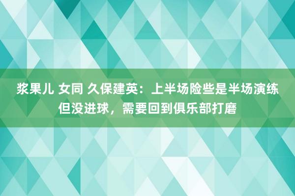 浆果儿 女同 久保建英：上半场险些是半场演练但没进球，需要回到俱乐部打磨
