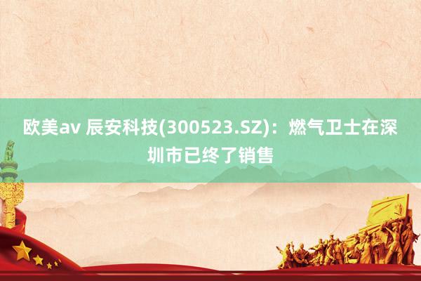 欧美av 辰安科技(300523.SZ)：燃气卫士在深圳市已终了销售
