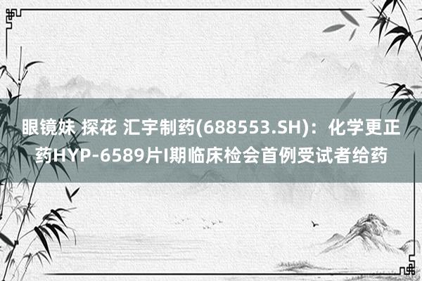 眼镜妹 探花 汇宇制药(688553.SH)：化学更正药HYP-6589片I期临床检会首例受试者给药