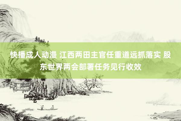 快播成人动漫 江西两田主官任重道远抓落实 股东世界两会部署任务见行收效