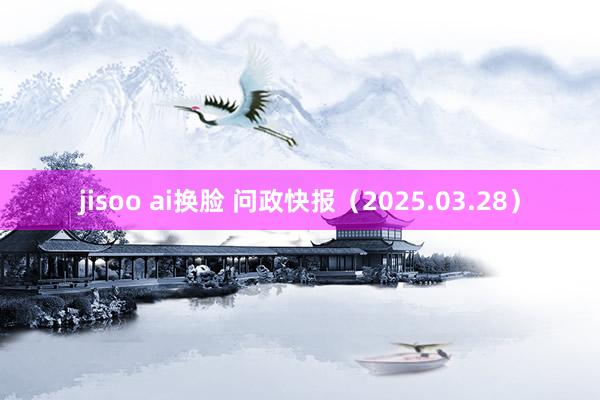 jisoo ai换脸 问政快报（2025.03.28）