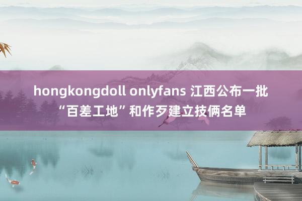 hongkongdoll onlyfans 江西公布一批“百差工地”和作歹建立技俩名单
