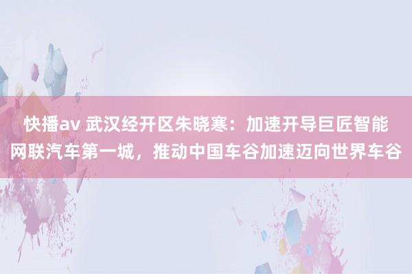 快播av 武汉经开区朱晓寒：加速开导巨匠智能网联汽车第一城，推动中国车谷加速迈向世界车谷