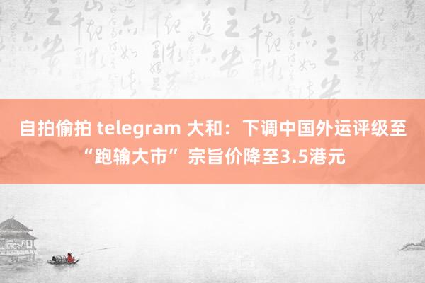 自拍偷拍 telegram 大和：下调中国外运评级至“跑输大市” 宗旨价降至3.5港元