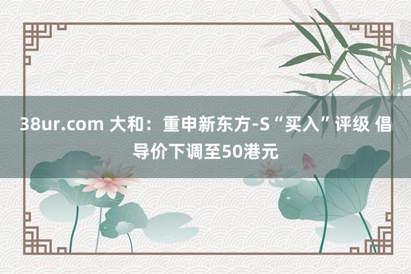 38ur.com 大和：重申新东方-S“买入”评级 倡导价下调至50港元