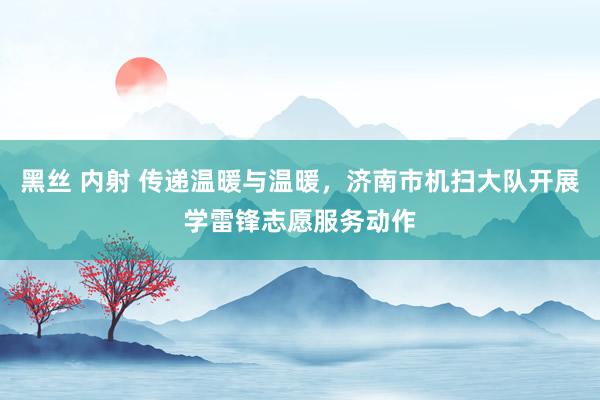 黑丝 内射 传递温暖与温暖，济南市机扫大队开展学雷锋志愿服务动作