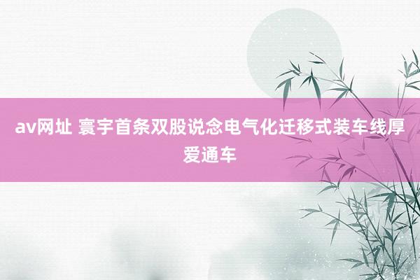 av网址 寰宇首条双股说念电气化迁移式装车线厚爱通车