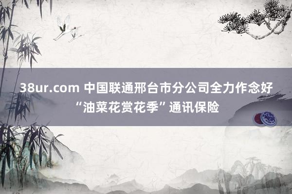 38ur.com 中国联通邢台市分公司全力作念好“油菜花赏花季”通讯保险