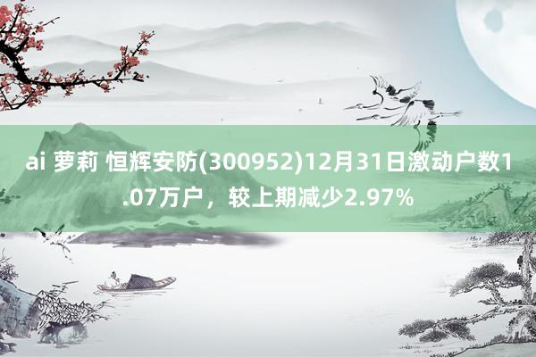 ai 萝莉 恒辉安防(300952)12月31日激动户数1.07万户，较上期减少2.97%