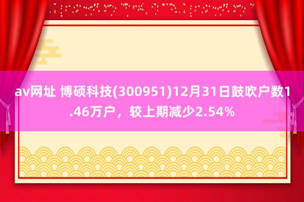 av网址 博硕科技(300951)12月31日鼓吹户数1.46万户，较上期减少2.54%