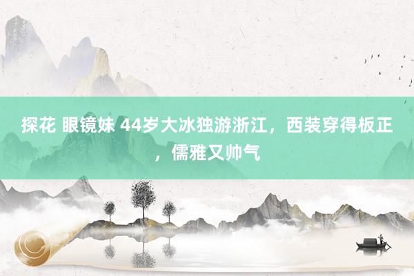 探花 眼镜妹 44岁大冰独游浙江，西装穿得板正，儒雅又帅气