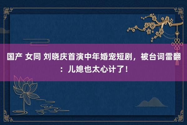 国产 女同 刘晓庆首演中年婚宠短剧，被台词雷翻：儿媳也太心计了！