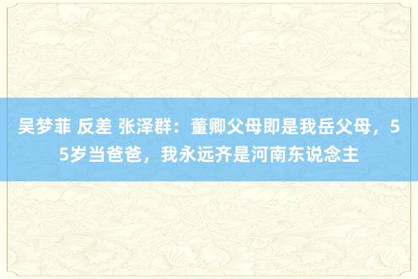 吴梦菲 反差 张泽群：董卿父母即是我岳父母，55岁当爸爸，我永远齐是河南东说念主