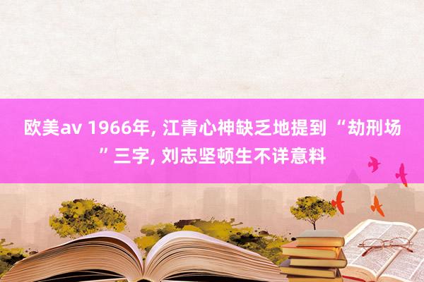 欧美av 1966年， 江青心神缺乏地提到 “劫刑场”三字， 刘志坚顿生不详意料