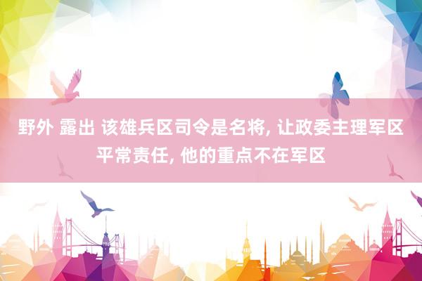 野外 露出 该雄兵区司令是名将， 让政委主理军区平常责任， 他的重点不在军区