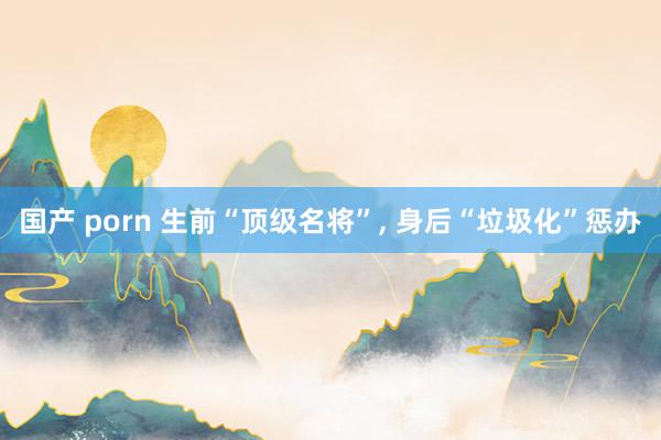 国产 porn 生前“顶级名将”， 身后“垃圾化”惩办