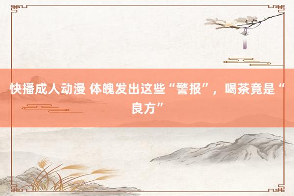 快播成人动漫 体魄发出这些“警报”，喝茶竟是“良方”