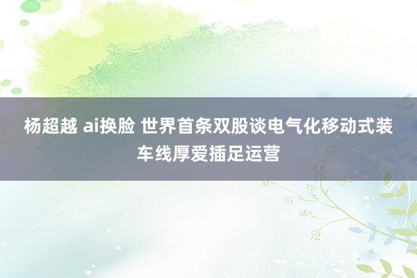杨超越 ai换脸 世界首条双股谈电气化移动式装车线厚爱插足运营