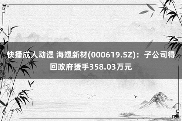 快播成人动漫 海螺新材(000619.SZ)：子公司得回政府援手358.03万元
