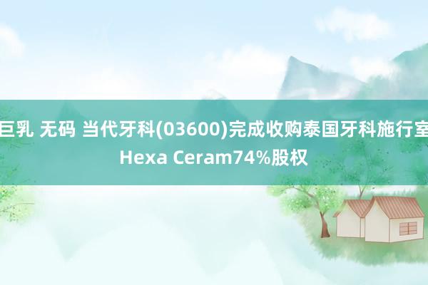 巨乳 无码 当代牙科(03600)完成收购泰国牙科施行室Hexa Ceram74%股权