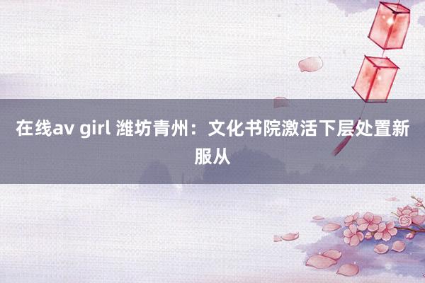 在线av girl 潍坊青州：文化书院激活下层处置新服从