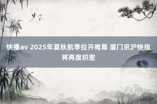 快播av 2025年夏秋航季拉开帷幕 厦门京沪快线将再度织密
